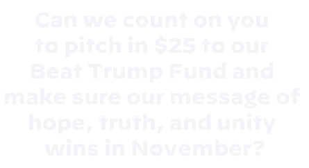 Can we count on you 
to pitch in $25 to our 
Beat Trump Fund and 
make sure our message of 
hope, truth, and unity 
wins in November?